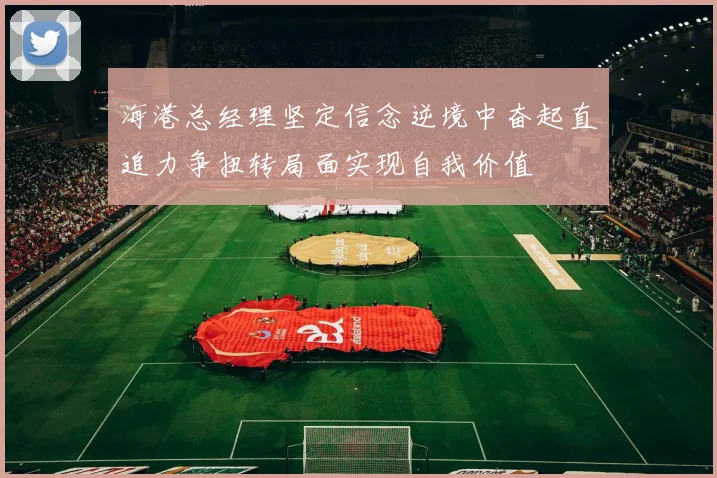 海港总经理坚定信念逆境中奋起直追力争扭转局面实现自我价值