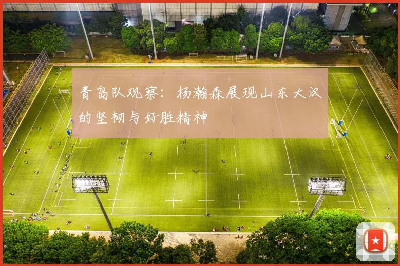 青岛队观察：杨瀚森展现山东大汉的坚韧与好胜精神