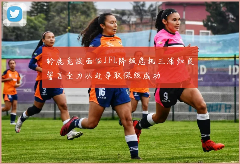 铃鹿竞技面临JFL降级危机三浦知良誓言全力以赴争取保级成功