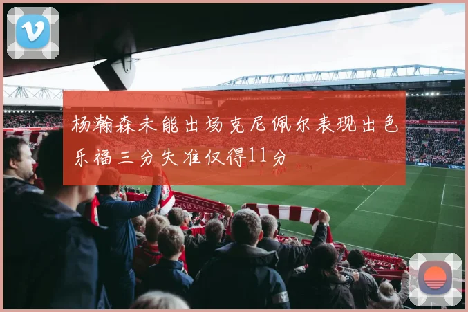 杨瀚森未能出场克尼佩尔表现出色乐福三分失准仅得11分