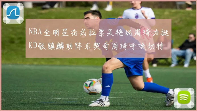 NBA全明星花式拉票吴艳妮周琦力挺KD张镇麟助阵东契奇周琦呼唤切特共襄盛举