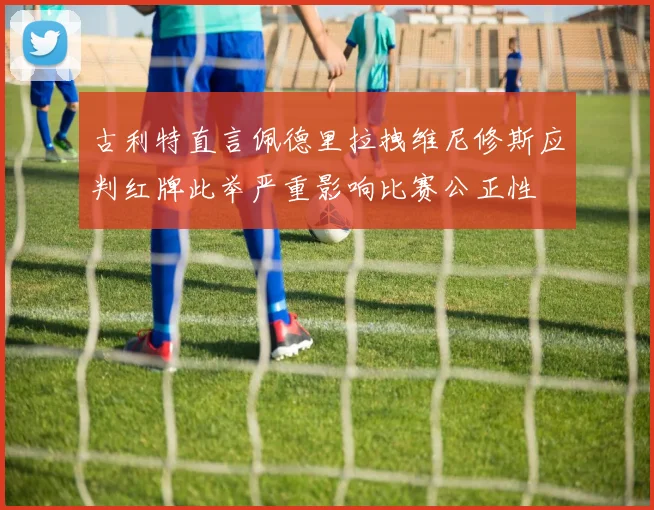 古利特直言佩德里拉拽维尼修斯应判红牌此举严重影响比赛公正性