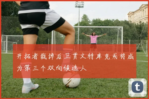 开拓者裁掉后卫贾文特库克或将成为第三个双向候选人