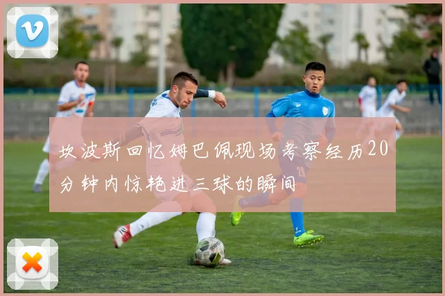 坎波斯回忆姆巴佩现场考察经历20分钟内惊艳进三球的瞬间