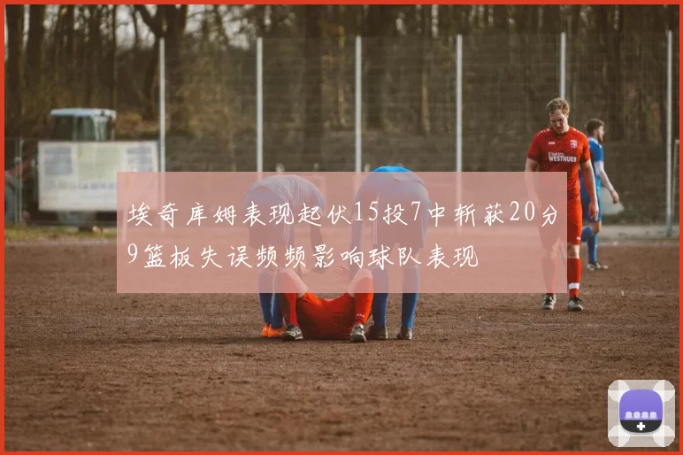 埃奇库姆表现起伏15投7中斩获20分9篮板失误频频影响球队表现