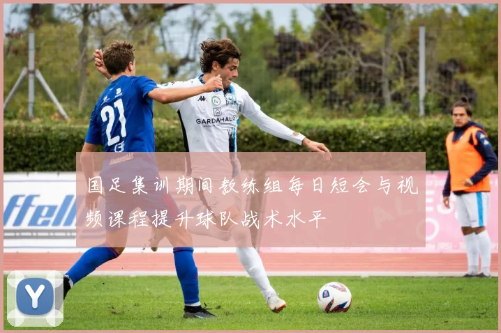 国足集训期间教练组每日短会与视频课程提升球队战术水平