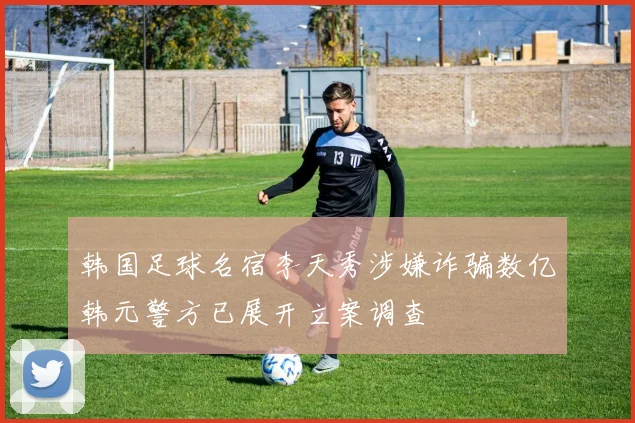 韩国足球名宿李天秀涉嫌诈骗数亿韩元警方已展开立案调查