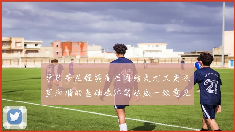 萨巴蒂尼强调高层团结是尤文更衣室和谐的基础选帅需达成一致意见