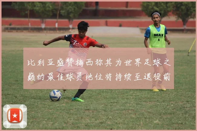 比利亚盛赞梅西称其为世界足球之巅的最佳球员地位将持续至退役前