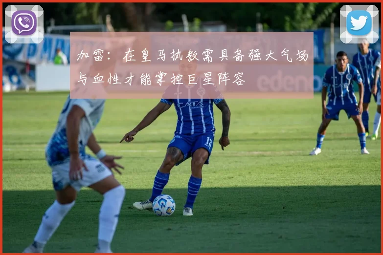 加雷：在皇马执教需具备强大气场与血性才能掌控巨星阵容