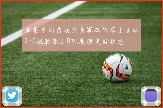亚泰冬训首战热身赛双阵容出击以2-0战胜泰山B队展现良好状态