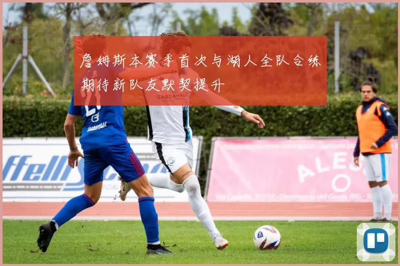 詹姆斯本赛季首次与湖人全队合练期待新队友默契提升