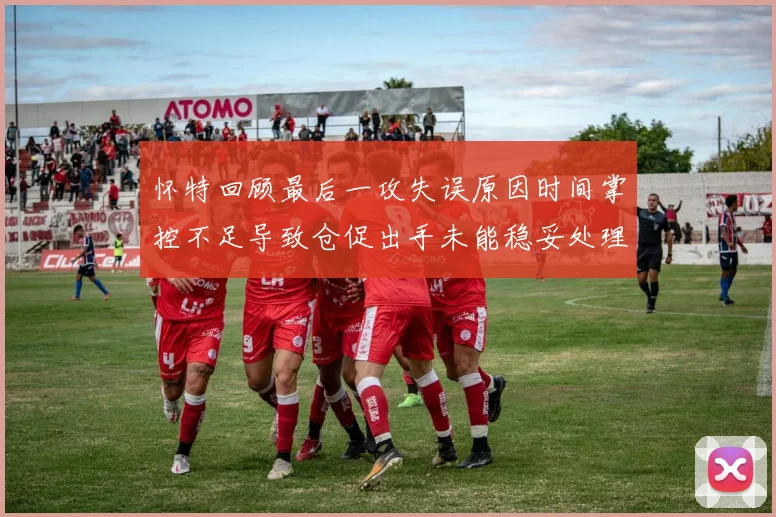 怀特回顾最后一攻失误原因时间掌控不足导致仓促出手未能稳妥处理