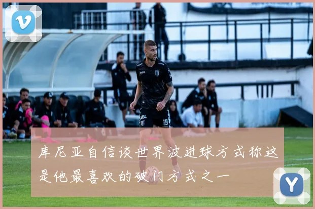 库尼亚自信谈世界波进球方式称这是他最喜欢的破门方式之一