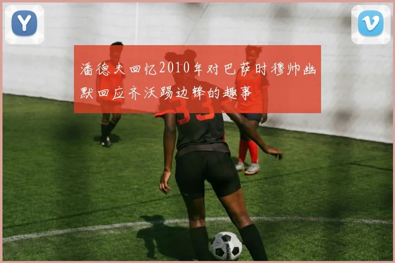 潘德夫回忆2010年对巴萨时穆帅幽默回应齐沃踢边锋的趣事