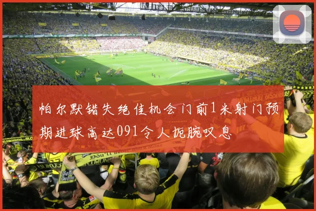 帕尔默错失绝佳机会门前1米射门预期进球高达091令人扼腕叹息