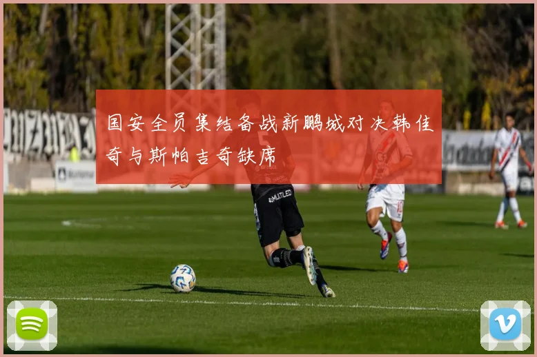 国安全员集结备战新鹏城对决韩佳奇与斯帕吉奇缺席
