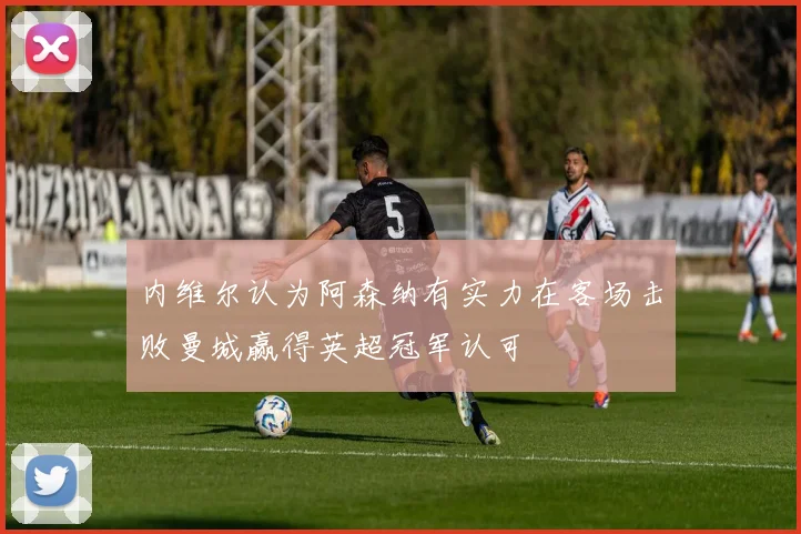 内维尔认为阿森纳有实力在客场击败曼城赢得英超冠军认可