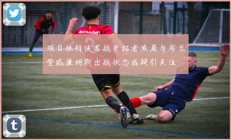 明日独行侠客战开拓者浓眉与布兰登威廉姆斯出战状态成疑引关注