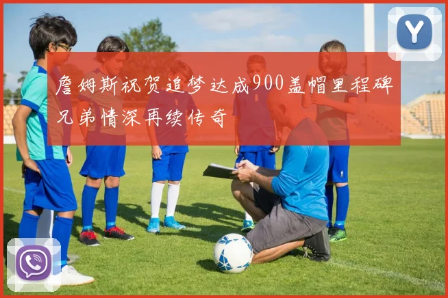 詹姆斯祝贺追梦达成900盖帽里程碑兄弟情深再续传奇