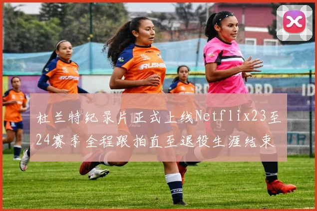 杜兰特纪录片正式上线Netflix23至24赛季全程跟拍直至退役生涯结束