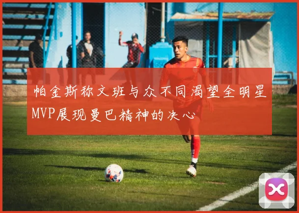 帕金斯称文班与众不同渴望全明星MVP展现曼巴精神的决心