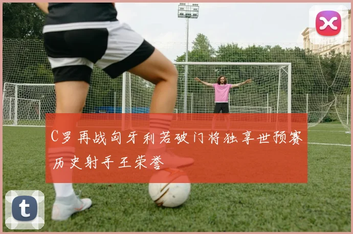 C罗再战匈牙利若破门将独享世预赛历史射手王荣誉