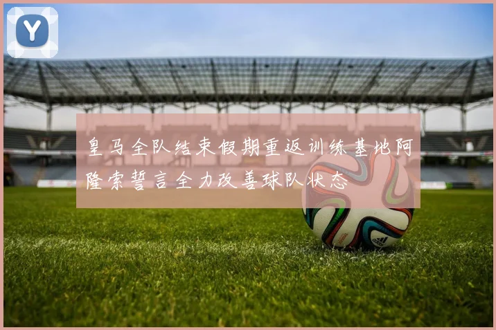 皇马全队结束假期重返训练基地阿隆索誓言全力改善球队状态