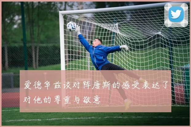 爱德华兹谈对阵唐斯的感受表达了对他的尊重与敬意