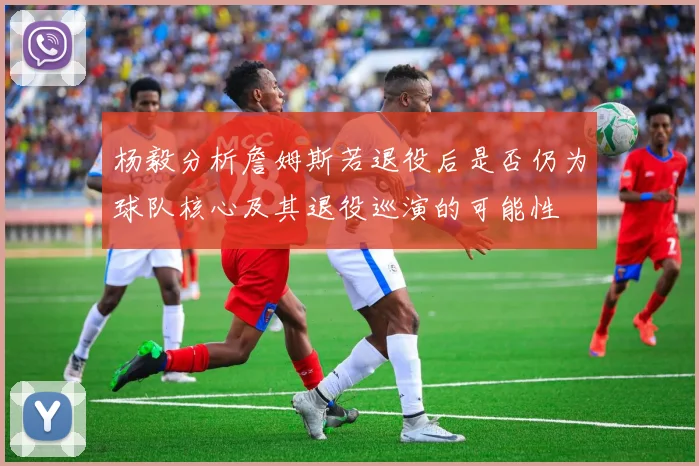 杨毅分析詹姆斯若退役后是否仍为球队核心及其退役巡演的可能性