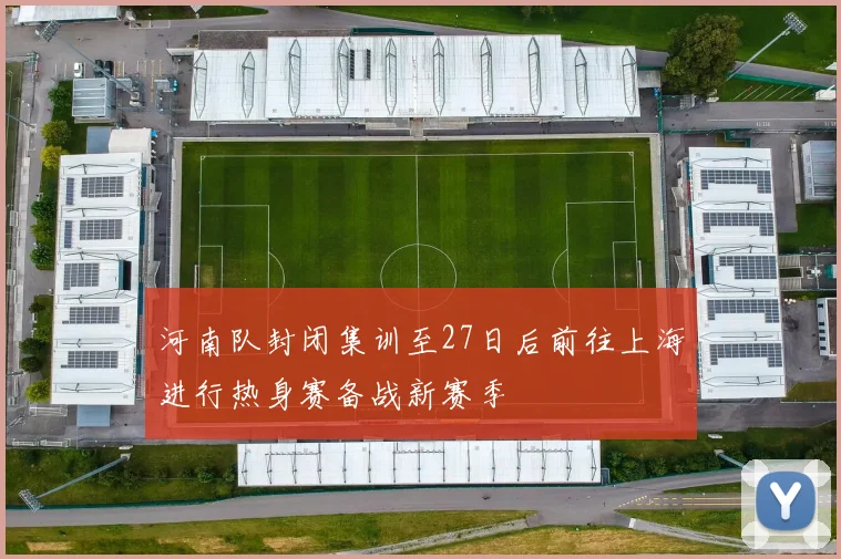 河南队封闭集训至27日后前往上海进行热身赛备战新赛季